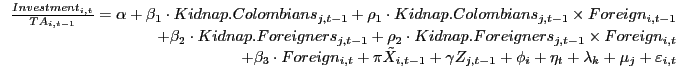 {\begin{array}{*{20}c} \hfill {\frac{Investment_{i,t} }{TA_{i,t-1} }=\alpha +\beta _1 \cdot Kidnap. Colombians_{j,t-1} +\rho _1 \cdot Kidnap. Colombians_{j,t-1} \times Foreign_{i,t-1} } \ \hfill {+\beta _2 \cdot Kidnap. Foreigners_{j,t-1} +\rho _2 \cdot Kidnap. Foreigners_{j,t-1} \times Foreign_{i,t} } \ \hfill {+\beta _3 \cdot Foreign_{i,t} +\pi \tilde {X}_{i,t-1} +\gamma Z_{j,t-1} +\phi _i +\eta _t +\lambda _k +\mu _j +\varepsilon _{i,t} } \ \end{array} }