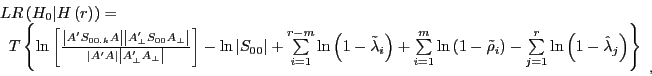 \begin{displaymath} \begin{array}{l} LR\left( {H_0 \vert H\left( r \right)} \right)= \ \;\;T\left\{ {\ln \left[ {\frac{\left\vert {{A}'S_{00.k} A} \right\vert\left\vert {{A}'_\bot S_{00} A_\bot } \right\vert}{\left\vert {{A}'A} \right\vert\left\vert {{A}'_\bot A_\bot } \right\vert}} \right]-\ln \left\vert {S_{00} } \right\vert+\sum\limits_{i=1}^{r-m} {\ln \left( {1-\tilde {\lambda }_i } \right)+\sum\limits_{i=1}^m {\ln \left( {1-\tilde {\rho }_i } \right)} -\sum\limits_{j=1}^r {\ln \left( {1-\hat {\lambda }_j } \right)} } } \right\} \ \end{array}_{,} \end{displaymath}