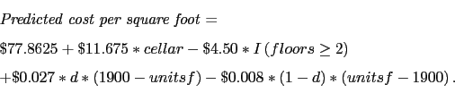 \begin{displaymath} \begin{array}{l} \mbox{\textit{Predicted cost per square foot}} = \ \$77.8625 + \$11.675*cellar -\$4.50*I\left(floors\ge2\right) \ + \$0.027*d*\left(1900-unitsf\right) - \$0.008*\left(1-d\right)*\left(unitsf-1900\right). \end{array}\end{displaymath}