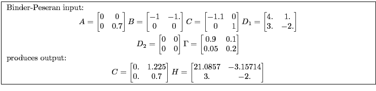 \fbox{ \begin{minipage}{\textwidth} Binder-Peseran input: \begin{gather*} A= \begin{bmatrix} 0 &0\ 0 &0.7 \end{bmatrix}B= \begin{bmatrix} -1 &-1.\ 0 &0 \end{bmatrix}C= \begin{bmatrix} -1.1 &0\ 0 &1 \end{bmatrix}D_1 =\begin{bmatrix} 4. &1.\ 3. &-2. \end{bmatrix}\ D_2 =\begin{bmatrix} 0 &0\ 0 &0 \end{bmatrix}\Gamma= \begin{bmatrix} 0.9 &0.1\ 0.05 &0.2 \end{bmatrix} \end{gather*}produces output: \begin{gather*} C= \begin{bmatrix} 0. &1.225\ 0. &0.7 \end{bmatrix}H= \begin{bmatrix} 21.0857 &-3.15714\ 3. &-2. \end{bmatrix}\end{gather*}\end{minipage}}