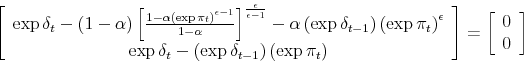 \begin{displaymath} \left[ \begin{array}[c]{c}% \exp\delta_{t}-\left( 1-\alpha\right) \left[ \frac{1-\alpha\left( \exp \pi_{t}\right) ^{\epsilon-1}}{1-\alpha}\right] ^{\frac{\epsilon}{\epsilon -1}}-\alpha\left( \exp\delta_{t-1}\right) \left( \exp\pi_{t}\right) ^{\epsilon}\ \exp\delta_{t}-\left( \exp\delta_{t-1}\right) \left( \exp\pi_{t}\right) \end{array}\right] =\left[ \begin{array}[c]{c}% 0\ 0 \end{array}\right] \end{displaymath}