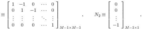 \displaystyle \equiv\left[ \begin{array}[c]{ccccc}% { 1} & { -1} & { 0} & { \cdots} & { 0}\\ { 0} & { 1} & { -1} & { \cdots} & { 0}\\ { \vdots} & { \vdots} & { \vdots} & { \ddots} & { \vdots}\\ { 0} & { 0} & { 0} & { \cdots} & { 1}% \end{array} \right] _{M-1\times M-1},\qquad N_{2}\equiv\left[ \begin{array}[c]{c}% { 0}\\ { 0}\\ { \vdots}\\ { -1}% \end{array} \right] _{M-1\times1},