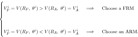 \begin{displaymath} % latex2html id marker 1221 % \begin{cases}V_{F}^{i} = V(R_{F}, \; \theta^{i}) > V(R_{A}, \; \theta^{i}) = V_{A}^{i} \hspace{0.2in} \Longrightarrow\hspace{0.2in} \text{Choose a FRM}\\ \\ V_{F}^{i} = V(R_{F}, \; \theta^{i}) < V(R_{A}, \; \theta^{i}) = V_{A}^{i} \hspace{0.2in} \Longrightarrow\hspace{0.2in} \text{Choose an ARM}. \end{cases}\end{displaymath}