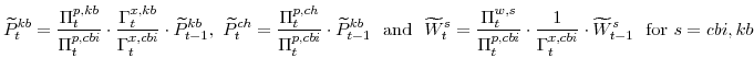 \displaystyle \widetilde{P}^{kb}_{t} =\frac{\Pi^{p,kb}_{t}}{\Pi^{p,cbi}_{t}}\cdot\frac{\Gamma^{x,kb}_{t}}{\Gamma^{x,cbi}_{t}}\cdot\widetilde{P}^{kb}_{t-1}, \widetilde{P}^{ch}_{t} =\frac{\Pi^{p,ch}_{t}}{\Pi^{p,cbi}_{t}}\cdot\widetilde{P}^{kb}_{t-1} \mathrm{and} \widetilde{W}^{s}_{t} =\frac{\Pi^{w,s}_{t}}{\Pi^{p,cbi}_{t}}\cdot\frac{1}{\Gamma^{x,cbi}_{t}}\cdot \widetilde{W}^{s}_{t-1} {\mathrm{for}} s=cbi,kb