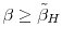  \beta \geq \tilde{\beta}_H