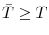  \bar{T}\geq T