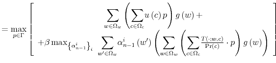 \displaystyle =\max_{p\in\Gamma}\left[ \begin{array}[c]{c}% {\displaystyle\sum\limits_{w\in\Omega_{w}}}\left( {\displaystyle\sum \limits_{c\in\Omega_{c}}}u\left( c\right) p\right) g\left( w\right) +\\ +\beta\max_{\left\{ \alpha_{n-1}^{i}\right\} _{i}\ }{\displaystyle\sum \limits_{w^{\prime}\in\Omega_{w}}}\alpha_{n-1}^{i}\left( w^{\prime}\right) \left( {\displaystyle\sum\limits_{w\in\Omega_{w}}}\left( {\displaystyle\sum \limits_{c\in\Omega_{c}}}\frac{T\left( \cdot;w,c\right) }{\Pr\left( c\right) }\cdot p\right) g\left( w\right) \right) \end{array} \right]