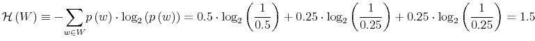 \displaystyle \mathcal{H}\left( W\right) \equiv-% {\displaystyle\sum\limits_{w\in W}} p\left( w\right) \cdot\log_{2}\left( p\left( w\right) \right) =0.5\cdot\log_{2}\left( \frac{1}{0.5}\right) +0.25\cdot\log_{2}\left( \frac{1}{0.25}\right) +0.25\cdot\log_{2}\left( \frac{1}{0.25}\right) =1.5 