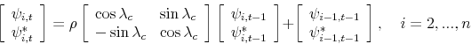 \begin{displaymath} \left[ \begin{array}[c]{l}% \psi_{i,t}\ \psi_{i,t}^{\ast}% \end{array}\right] =\rho\left[ \begin{array}[c]{ll}% \cos\lambda_{c} & \sin\lambda_{c}\ -\sin\lambda_{c} & \cos\lambda_{c}% \end{array}\right] \left[ \begin{array}[c]{l}% \psi_{i,t-1}\ \psi_{i,t-1}^{\ast}% \end{array}\right] +\left[ \begin{array}[c]{c}% \psi_{i-1,t-1}\ \psi_{i-1,t-1}^{\ast}% \end{array}\right] ,\quad i=2,...,n \end{displaymath}