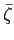 $ \bar{\zeta}$