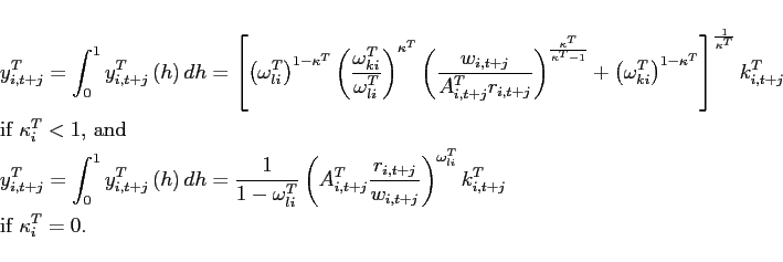 \begin{eqnarray*} &&y_{i,t+j}^{T} =\int_{0}^{1}y_{i,t+j}^{T}\left( h\right) dh=\left[ \left( \omega _{li}^{T}\right) ^{1-\kappa ^{T}}\left( \frac{\omega _{ki}^{T}}{ \omega _{li}^{T}}\right) ^{\kappa ^{T}}\left( \frac{w_{i,t+j}}{ A_{i,t+j}^{T}r_{i,t+j}}\right) ^{\frac{\kappa ^{T}}{\kappa ^{T}-1}}+\left( \omega _{ki}^{T}\right) ^{1-\kappa ^{T}}\right] ^{\frac{1}{\kappa ^{T}} }k_{i,t+j}^{T} \ &&\mbox{if }\kappa_{i} ^{T}<1\mbox{, and} \notag \ &&y_{i,t+j}^{T} =\int_{0}^{1}y_{i,t+j}^{T}\left( h\right) dh=\frac{1}{ 1-\omega _{li}^{T}}\left( A_{i,t+j}^{T}\frac{r_{i,t+j}}{w_{i,t+j}}\right) ^{\omega _{li}^{T}}k_{i,t+j}^{T}\ &&\mbox{if }\kappa_{i} ^{T}=0. \notag \end{eqnarray*}
