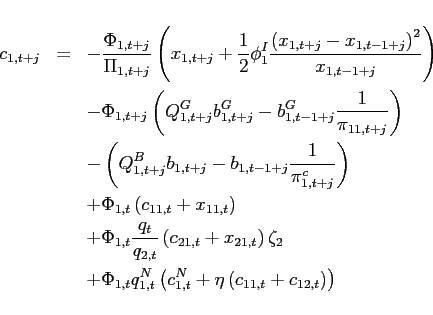 \begin{eqnarray*} c_{1,t+j} &=&-\frac{\Phi _{1,t+j}}{\Pi _{1,t+j}}\left( x_{1,t+j}+\frac{1}{2} \phi _{1}^{I}\frac{\left( x_{1,t+j}-x_{1,t-1+j}\right) ^{2}}{x_{1,t-1+j}} \right) \ &&-\Phi _{1,t+j}\left( Q_{1,t+j}^{G}b_{1,t+j}^{G}-b_{1,t-1+j}^{G}\frac{1}{ \pi _{11,t+j}}\right) \ &&-\left( Q_{1,t+j}^{B}b_{1,t+j}-b_{1,t-1+j}\frac{1}{\pi _{1,t+j}^{c}} \right) \ &&+\Phi _{1,t}\left( c_{11,t}+x_{11,t}\right) \ &&+\Phi _{1,t}\frac{q_{t}}{q_{2,t}}\left( c_{21,t}+x_{21,t}\right) \zeta _{2} \ &&+\Phi _{1,t}q_{1,t}^{N}\left( c_{1,t}^{N}+\eta \left( c_{11,t}+c_{12,t}\right) \right) \end{eqnarray*}