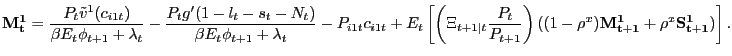$\displaystyle \mathbf{M^{1}_{t}} = \frac{P_{t} \tilde{v}^{1}(c_{i1t})}{\beta E_{t} \phi_{t+1} + \lambda_{t}} - \frac{P_{t} g^{\prime}(1-l_{t}-s_{t}-N_{t})}{\beta E_{t} \phi_{t+1} + \lambda_{t}} - P_{i1t} c_{i1t} + E_{t} \left[ \left( \Xi_{t+1\vert t}\frac{P_{t}}{P_{t+1}} \right) ( (1-\rho^{x}) \mathbf{M^{1}_{t+1}} + \rho^{x} \mathbf{S^{1}_{t+1}} ) \right] .$