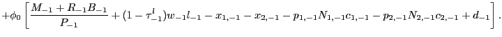 $\displaystyle + \phi_{0} \left[ \frac{M_{-1} + R_{-1} B_{-1}}{P_{-1}} + (1-\tau^{l} _{-1}) w_{-1} l_{-1} - x_{1,-1} - x_{2,-1} - p_{1,-1}N_{1,-1}c_{1,-1} - p_{2,-1}N_{2,-1}c_{2,-1} + d_{-1} \right] .$