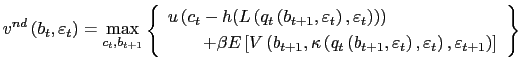 $\displaystyle v^{nd}\left( b_{t},\varepsilon_{t}\right) =\underset{c_{t},b_{t+1}}{\max }\left\{ \begin{array}[c]{c} u\left( c_{t}-h(L\left( q_{t}\left( b_{t+1},\varepsilon_{t}\right) ,\varepsilon_{t}\right) )\right) \;\;\;\;\;\;\;\;\;\;\;\;\;\;\;\;\;\;\;\;\;\;\;\\ \;\;\;\;\;\;\;+\beta E\left[ V\left( b_{t+1},\kappa\left( q_{t}\left( b_{t+1},\varepsilon_{t}\right) ,\varepsilon_{t}\right) ,\varepsilon _{t+1}\right) \right] \end{array} \right\}$