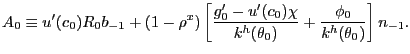 $\displaystyle A_{0} \equiv u^{\prime}(c_{0}) R_{0} b_{-1} + (1-\rho^{x}) \left[ \frac{g^{\prime}_{0} - u^{\prime}(c_{0})\chi}{k^{h}(\theta_{0})} + \frac {\phi_{0}}{k^{h}(\theta_{0})} \right] n_{-1}.$