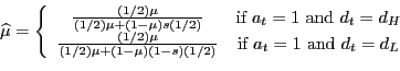 \begin{displaymath}\widehat{\mu}=\left\{ \begin{array}[c]{cc} \frac{(1/2)\mu}{(1/2)\mu+(1-\mu)s(1/2)} & \text{if }a_{t}=1\text{ and } d_{t}=d_{H}\ \frac{(1/2)\mu}{(1/2)\mu+(1-\mu)(1-s)(1/2)} & \text{if }a_{t}=1\text{ and }d_{t}=d_{L} \end{array}\right. \end{displaymath}