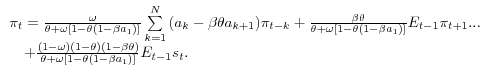 \begin{array}{l} \pi _t =\frac{\omega }{\theta +\omega [1-\theta (1-\beta a_1 )]}\sum\limits_{k=1}^N {(a_k -\beta \theta a_{k+1} )\pi _{t-k} } +\frac{\beta \theta }{\theta +\omega [1-\theta (1-\beta a_1 )]}E_{t-1} \pi _{t+1} ... \ \quad +\frac{(1-\omega )(1-\theta )(1-\beta \theta )}{\theta +\omega [1-\theta (1-\beta a_1 )]}E_{t-1} s_t . \ \end{array}