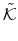 \displaystyle \tilde{\mathcal{K}}
