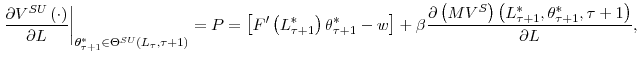 \displaystyle \left. \frac{\partial V^{SU}\left( \cdot\right) }{\partial L}\right\vert _{\theta_{\tau+1}^{\ast}\in\Theta^{SU}\left( L_{\tau},\tau+1\right) }=P=\left[ F^{\prime}\left( L_{\tau+1}^{\ast}\right) \theta_{\tau+1}^{\ast }-w\right] +\beta\frac{\partial\left( MV^{S}\right) \left( L_{\tau +1}^{\ast},\theta_{\tau+1}^{\ast},\tau+1\right) }{\partial L}\text{,}% 