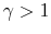  \gamma>1