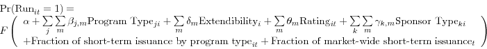 \begin{displaymath} \begin{array}{l} \mbox{Pr(Run}_{it} =1)= \ F\left( {\begin{array}{l} \alpha +\sum\limits_j {\sum\limits_m {\beta _{j,m} \mbox{Program Type}_{ji} } } +\sum\limits_m {\delta _{m} \mbox{Extendibility}_{i} } +\sum\limits_m {\theta _{m} \mbox{Rating}_{it} } +\sum\limits_k {\sum\limits_m {\gamma _{k,m} \mbox{Sponsor Type}_{ki} } } \ +\mbox{Fraction of short-term issuance by program type}_{it} +\mbox{Fraction of market-wide short-term issuance}_{t} \ \end{array}} \right) \ \end{array}\end{displaymath}