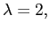 $ \lambda=2,$