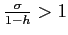 $\frac{ \sigma }{1-h}>1$
