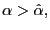$ \alpha>\hat{\alpha},$