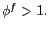 $ \phi ^{f}>1. $