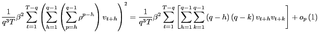 $\displaystyle \frac{1}{q^{3}T}\beta^{2}\sum_{t=1}^{T-q}\left( \sum_{h=1}^{q-1}\left( \sum_{p=h}^{q-1}\rho^{p-h}\right) v_{t+h}\right) ^{2}=\frac{1}{q^{3}T} \beta^{2}\sum_{t=1}^{T-q}\left[ \sum_{h=1}^{q-1}\sum_{k=1}^{q-1}\left( q-h\right) \left( q-k\right) v_{t+h}v_{t+k}\right] +o_{p}\left( 1\right)$
