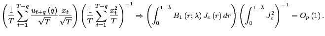 $\displaystyle \left( \frac{1}{T}\sum_{t=1}^{T-q}\frac{u_{t+q}\left( q\right) }{\sqrt{T} }\frac{x_{t}}{\sqrt{T}}\right) \left( \frac{1}{T}\sum_{t=1}^{T-q}\frac {x_{t}^{2}}{T}\right) ^{-1}\Rightarrow\left( \int_{0}^{1-\lambda} B_{1}\left( r;\lambda\right) J_{c}\left( r\right) dr\right) \left( \int_{0}^{1-\lambda}J_{c}^{2}\right) ^{-1}=O_{p}\left( 1\right) . $