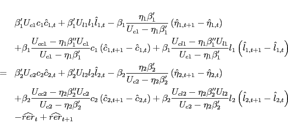 \begin{eqnarray*} &&\beta _{1}^{\prime }U_{c1}c_{1}\hat{c}_{1,t} +\beta _{1}^{\prime }U_{l1}l_{1}\hat{l}_{1,t} -\beta _{1}\frac{\eta _{1}\beta _{1}^{\prime }}{U_{c1}-\eta _{1}\beta _{1}^{\prime }}\left( \hat{\eta}_{1,t+1}-\hat{\eta}_{1,t}\right) \ &&+\beta _{1}\frac{U_{cc1}-\eta _{1}\beta _{1}^{\prime \prime }U_{c1}}{ U_{c1}-\eta _{1}\beta _{1}^{\prime }}c_{1}\left( \hat{c}_{1,t+1}-\hat{c} _{1,t}\right) +\beta _{1}\frac{U_{cl1}-\eta _{1}\beta _{1}^{\prime \prime }U_{l1}}{ U_{c1}-\eta _{1}\beta _{1}^{\prime }}l_{1}\left( \hat{l}_{1,t+1}-\hat{l} _{1,t}\right) \ &=&\beta _{2}^{\prime }U_{c2}c_{2}\hat{c}_{2,t} +\beta _{2}^{\prime }U_{l2}l_{2}\hat{l}_{2,t} -\beta _{2}\frac{\eta _{2}\beta _{2}^{\prime }}{U_{c2}-\eta _{2}\beta _{2}^{\prime }}\left( \hat{\eta}_{2,t+1}-\hat{\eta}_{2,t}\right) \ &&+\beta _{2}\frac{U_{cc2}-\eta _{2}\beta _{2}^{\prime \prime }U_{c2}}{ U_{c2}-\eta _{2}\beta _{2}^{\prime }}c_{2}\left( \hat{c}_{2,t+1}-\hat{c} _{2,t}\right) +\beta _{2}\frac{U_{cl2}-\eta _{2}\beta _{2}^{\prime \prime }U_{l2}}{ U_{c2}-\eta _{2}\beta _{2}^{\prime }}l_{2}\left( \hat{l}_{2,t+1}-\hat{l} _{2,t}\right)\ &&-\widehat{rer}_{t}+\widehat{rer}_{t+1} \end{eqnarray*}