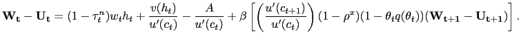 $\displaystyle \mathbf{W_{t}} - \mathbf{U_{t}} = (1-\tau^{n}_{t})w_{t} h_{t} + \frac {v(h_{t})}{u^{\prime}(c_{t})} - \frac{A}{u^{\prime}(c_{t})} + \beta\left[ \left( \frac{u^{\prime}(c_{t+1})}{u^{\prime}(c_{t})}\right) (1-\rho ^{x})(1-\theta_{t} q(\theta_{t})) (\mathbf{W_{t+1}} - \mathbf{U_{t+1}} ) \right] .$