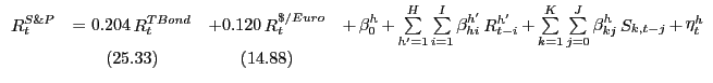 $\displaystyle {\begin{array}{*{20}c} {\mathop R\nolimits_t^{S\& P} } & { = 0.204 \mathop R\nolimits_t^{TBond} } & {+ 0.120 \mathop R\nolimits_t^{\$ /Euro} } & {+ \mathop \beta \nolimits_0^h + \mathop \sum \limits_{{h}'=1}^H \sum \limits_{i=1}^I \mathop \beta \nolimits_{hi}^{{h}'} \mathop R\nolimits_{t-i}^{{h}'} + \mathop \sum \limits_{k=1}^K \mathop \sum \limits_{j=0}^J \mathop \beta \nolimits_{kj}^h \mathop S\nolimits_{k,t-j} + \mathop \eta \nolimits_t^h } \\ { } & {(25.33)} & {(14.88)} & { } \\ \end{array}}$