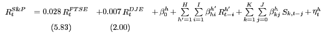 $\displaystyle {\begin{array}{*{20}c} {\mathop R\nolimits_t^{S\& P} } & { = 0.028 \mathop R\nolimits_t^{FTSE} } & {+ 0.007 \mathop R\nolimits_t^{DJE} } & {+ \mathop \beta \nolimits_0^h + \mathop \sum \limits_{{h}'=1}^H \mathop \sum \limits_{i=1}^I \mathop \beta \nolimits_{hi}^{{h}'} \mathop R\nolimits_{t-i}^{{h}'} + \mathop \sum \limits_{k=1}^K \mathop \sum \limits_{j=0}^J \mathop \beta \nolimits_{kj}^h \mathop S\nolimits_{k,t-j} + \mathop \eta \nolimits_t^h } \\ { } & { (5.83)} & {(2.00)} & { } \\ \end{array}}$