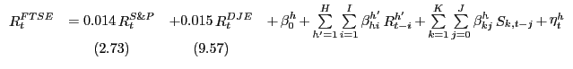 $\displaystyle {\begin{array}{*{20}c} {\mathop R\nolimits_t^{FTSE} } & { = 0.014 \mathop R\nolimits_t^{S\& P} } & {+ 0.015 \mathop R\nolimits_t^{DJE} } & {+ \mathop \beta \nolimits_0^h + \mathop \sum \limits_{{h}'=1}^H \mathop \sum \limits_{i=1}^I \mathop \beta \nolimits_{hi}^{{h}'} \mathop R\nolimits_{t-i}^{{h}'} + \mathop \sum \limits_{k=1}^K \mathop \sum \limits_{j=0}^J \mathop \beta \nolimits_{kj}^h \mathop S\nolimits_{k,t-j} + \mathop \eta \nolimits_t^h } \\ { } & {(2.73)} & {(9.57)} & { } \\ \end{array}}$
