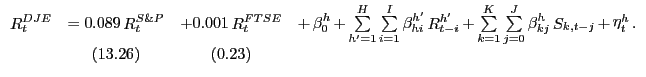 $\displaystyle {\begin{array}{*{20}c} {\mathop R\nolimits_t^{DJE} } & { = 0.089 \mathop R\nolimits_t^{S\& P} } & { + 0.001 \mathop R\nolimits_t^{FTSE} } & {+ \mathop \beta \nolimits_0^h + \mathop \sum \limits_{{h}'=1}^H \mathop \sum \limits_{i=1}^I \mathop \beta \nolimits_{hi}^{{h}'} \mathop R\nolimits_{t-i}^{{h}'} + \mathop \sum \limits_{k=1}^K \mathop \sum \limits_{j=0}^J \mathop \beta \nolimits_{kj}^h \mathop S\nolimits_{k,t-j} + \mathop \eta \nolimits_t^h .} \\ { } & { (13.26)} & {(0.23)} & { } \\ \end{array}}$