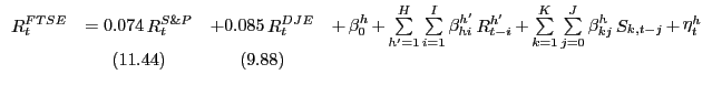 $\displaystyle {\begin{array}{*{20}c} {\mathop R\nolimits_t^{FTSE} } & { = 0.074 \mathop R\nolimits_t^{S\& P} } & {+ 0.085 \mathop R\nolimits_t^{DJE} } & {+ \mathop \beta \nolimits_0^h + \mathop \sum \limits_{{h}'=1}^H \mathop \sum \limits_{i=1}^I \mathop \beta \nolimits_{hi}^{{h}'} \mathop R\nolimits_{t-i}^{{h}'} + \mathop \sum \limits_{k=1}^K \mathop \sum \limits_{j=0}^J \mathop \beta \nolimits_{kj}^h \mathop S\nolimits_{k,t-j} + \mathop \eta \nolimits_t^h } \\ { } & {(11.44)} & {(9.88)} & { } \\ \end{array}}$