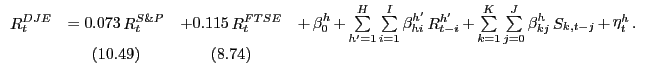 $\displaystyle {\begin{array}{*{20}c} {\mathop R\nolimits_t^{DJE} } & { = 0.073 \mathop R\nolimits_t^{S\& P} } & { + 0.115 \mathop R\nolimits_t^{FTSE} } & {+ \mathop \beta \nolimits_0^h + \mathop \sum \limits_{{h}'=1}^H \mathop \sum \limits_{i=1}^I \mathop \beta \nolimits_{hi}^{{h}'} \mathop R\nolimits_{t-i}^{{h}'} + \mathop \sum \limits_{k=1}^K \mathop \sum \limits_{j=0}^J \mathop \beta \nolimits_{kj}^h \mathop S\nolimits_{k,t-j} + \mathop \eta \nolimits_t^h .} \\ { } & {(10.49)} & {(8.74)} & { } \\ \end{array}}$