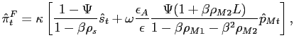 $\displaystyle \hat{\pi}^{F}_{t}= \kappa\left[ \frac{1-\Psi} {1-\beta\rho_{s}} \hat{s}_{t}+ \omega\frac{\epsilon_{A}}{\epsilon} \frac{\Psi(1+\beta\rho_{M2}L)}{1-\beta \rho_{M1}-\beta^{2} \rho_{M2}} \hat{p}_{Mt}\right] ,$
