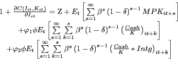 \begin{displaymath} \begin{array}[c]{c} 1+\frac{\partial C\left( {I_{it} ,K_{it} } \right) }{\partial I_{it} }=\mathrm{Z}+E_{t} \left[ {\sum\limits_{s=1}^{\infty}{\beta^{s}\left( {1-\delta} \right) ^{s-1}MPK_{it+s} } } \right] \ +\varphi_{1} \phi E_{t} \left[ {\sum\limits_{s=1}^{\infty}{\sum \limits_{k=1}^{s} {\beta^{s}\left( {1-\delta} \right) ^{s-1}\left( {\frac{Cash}{K}} \right) _{it+k} } } } \right] \ +\varphi_{2} \phi E_{t} \left[ {\sum\limits_{s=1}^{\infty}{\sum \limits_{k=1}^{s} {\beta^{s}\left( {1-\delta} \right) ^{s-1}\left( {\frac{Cash}{K}\ast Intg} \right) _{it+k} } } } \right] \ \end{array}\end{displaymath}