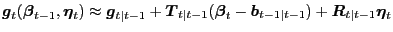 $\displaystyle \boldsymbol{g}_{t}(\boldsymbol{\beta}_{t-1},\boldsymbol{\eta}_{t}) \approx\boldsymbol{g}_{t\vert t-1} + \boldsymbol{T}_{t\vert t-1}(\boldsymbol{\beta}_{t} - \boldsymbol{b}_{t-1\vert t-1}) + \boldsymbol{R}_{t\vert t-1} \boldsymbol{\eta} _{t}$