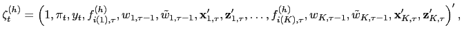 $\displaystyle \mathbf{\zeta}_{t}^{(h)}=\left( 1,\pi_{t},y_{t},f_{i(1),\tau}^{(h)}
,w_{1,\tau-1},\tilde{w}_{1,\tau-1},\mathbf{x}_{1,\tau}^{\prime},\mathbf{z}
_{1,\tau}^{\prime},\ldots,f_{i(K),\tau}^{(h)},w_{K,\tau-1},\tilde{w}
_{K,\tau-1},\mathbf{x}_{K,\tau}^{\prime},\mathbf{z}_{K,\tau}^{\prime}\right)
^{\prime},
$