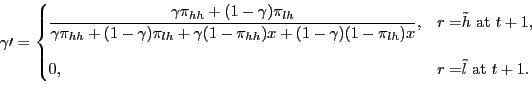 \begin{displaymath} % latex2html id marker 395 \gamma\prime= \begin{cases} \dfrac{\gamma\pi_{hh}+(1-\gamma)\pi_{lh}}{\gamma\pi_{hh}+(1-\gamma)\pi _{lh}+\gamma(1-\pi_{hh})x+(1-\gamma)(1-\pi_{lh})x}, & \text{$r=$}\tilde {h}\text{ at }t+1\text{,}\\ [15pt] 0, & \text{$r=$}\tilde{l}\text{ at }t+1. \end{cases}\end{displaymath}
