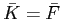 $ \bar{K}=\bar{F}$