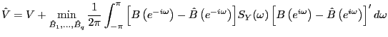 $\displaystyle \hat{V}=V+\mathop {\min }\limits_{\hat{B}_{1} ,...,\hat{B}_{q} } \frac{1} {2\pi}\int_{-\pi}^{\pi}{\left[ {B\left( {e^{-i\omega}} \right) -\hat {B}\left( {e^{-i\omega}} \right) } \right] } S_{Y} (\omega)\left[ {B\left( {e^{i\omega}} \right) -\hat{B}\left( {e^{i\omega}} \right) } \right] ^{\prime}d\omega $