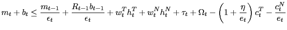 $\displaystyle m_{t}+b_{t}\leq\frac{m_{t-1}}{\epsilon_{t}}+\frac{R_{t-1}b_{t-1}}{\epsilon _{t}}+w_{t}^{T}h_{t}^{T}+w_{t}^{N}h_{t}^{N}+\tau_{t}+\Omega_{t}-\left( 1+\frac{\eta}{e_{t}}\right) c_{t}^{T}-\frac{c_{t}^{N}}{e_{t}} $