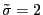 $ \tilde{\sigma}=2$
