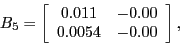 \begin{displaymath}B_{5}=\left[ \begin{array}[c]{cc} 0.011 & -0.00\ 0.0054 & -0.00 \end{array}\right] ,\end{displaymath}